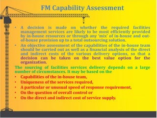 FM Capability Assessment
• A decision is made on whether the required facilities
management services are likely to be most efficiently provided
by in-house resources or through any ‘mix’ of in-house and out-
of-house provision up to a total outsourcing solution.
• An objective assessment of the capabilities of the in-house team
should be carried out as well as a financial analysis of the direct
and indirect costs of the various delivery options, so that a
decision can be taken on the best value option for the
organization.
The sourcing of facilities services delivery depends on a large
number of circumstances. It may be based on the
• Capabilities of the in-house team,
• Uniqueness of the services required,
• A particular or unusual speed of response requirement,
• On the question of overall control or
• On the direct and indirect cost of service supply.
 