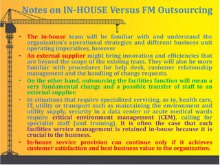 Notes on IN-HOUSE Versus FM Outsourcing
• The in-house team will be familiar with and understand the
organization’s operational strategies and different business unit
operating imperatives, however
• An external supplier might bring innovation and efficiencies that
are beyond the scope of the existing team. They will also be more
familiar with procedures for help desk, customer relationship
management and the handling of change requests.
• On the other hand, outsourcing the facilities function will mean a
very fundamental change and a possible transfer of staff to an
external supplier.
• In situations that require specialized servicing, as in, health care,
IT, utility or transport such as maintaining the environment and
utility supply, security in a data center or acute medical wards
require critical environment management (CEM), calling for
specialist staff (and training). It is often the case that such
facilities service management is retained in-house because it is
crucial to the business.
• In-house service provision can continue only if it achieves
customer satisfaction and best business value to the organization.
 