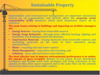Sustainable Property
Sustainability and environmental management are important operational
criteria for all organization’s and directly affect the corporate social
responsibility (CSR) measures which most businesses report on to
investors.
The main issues relating to buildings and impacting on facilities managers
are:
• Energy Sources – buying from renewable sources
• Energy Usage Reduction - through more efficient heating, lighting and
insulation, and building control mechanisms
• Construction Materials – buying materials from renewable sources and
evaluating materials on the basis of their embodied energy
characteristics
• Water – recycling and rain water capture
• Waste Management – separation and recycling; and
• Pollution – more efficient boilers and vehicles.
The most effective way to improve environmental performance is to reduce
the amount of space occupied. Mixture of real estate, fit-out, distributed
workplace and flexible work style strategies will bring reductions in the
amount of office floor-space required and at the same time cut the amount
of travel by staff to and from office centers.
 