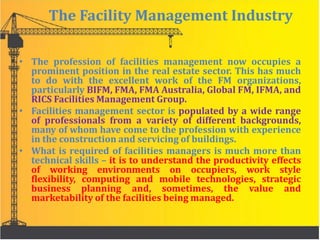 The Facility Management Industry
• The profession of facilities management now occupies a
prominent position in the real estate sector. This has much
to do with the excellent work of the FM organizations,
particularly BIFM, FMA, FMA Australia, Global FM, IFMA, and
RICS Facilities Management Group.
• Facilities management sector is populated by a wide range
of professionals from a variety of different backgrounds,
many of whom have come to the profession with experience
in the construction and servicing of buildings.
• What is required of facilities managers is much more than
technical skills – it is to understand the productivity effects
of working environments on occupiers, work style
flexibility, computing and mobile technologies, strategic
business planning and, sometimes, the value and
marketability of the facilities being managed.
 