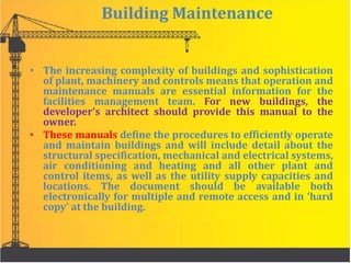 Building Maintenance
• The increasing complexity of buildings and sophistication
of plant, machinery and controls means that operation and
maintenance manuals are essential information for the
facilities management team. For new buildings, the
developer’s architect should provide this manual to the
owner.
• These manuals define the procedures to efficiently operate
and maintain buildings and will include detail about the
structural specification, mechanical and electrical systems,
air conditioning and heating and all other plant and
control items, as well as the utility supply capacities and
locations. The document should be available both
electronically for multiple and remote access and in ‘hard
copy’ at the building.
 