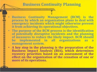 Business Continuity Planning
• Business Continuity Management (BCM) is the
process by which an organization plans to deal with
emergency incidents which might otherwise prevent
it from achieving its operational objectives.
• The purpose of the BCM process is the identification
of potentially disruptive incidents and the planning
of measures to reduce the likely impact. BCM should
be implemented in all organizations as a
management system.
• A key step in the planning is the preparation of the
Business Impact Analysis (BIA), which determines
recovery priorities based on an assessment of the
effect on the organization of the cessation of one or
more of its operations.
 