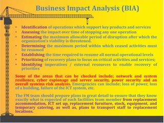 Business Impact Analysis (BIA)
• Identification of operations which support key products and services
• Assessing the impact over time of stopping any one operation
• Estimating the maximum allowable period of disruption after which the
organization’s viability is threatened.
• Determining the maximum period within which ceased activities must
be resumed
• Establishing the time required to resume all normal operational levels
• Prioritizing of recovery plans to focus on critical activities and services;
• Identifying imperatives / external resources to enable recovery of
priorities
Some of the areas that can be checked include; network and system
resilience, cyber espionage and server security, power security and an
overall systems risk analysis. Emergencies can include; loss of power, loss
of a building, failure of the ICT system, etc.
The FM team should prepare plans in great detail to ensure that they know
exactly what is expected of each facilities team member from replacement
accommodation, ICT set up, replacement furniture, stock, equipment, and
temporary catering, as well as, plans to transport staff to replacement
locations.
 