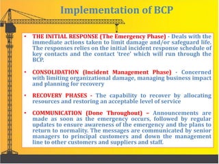 Implementation of BCP
• THE INITIAL RESPONSE (The Emergency Phase) - Deals with the
immediate actions taken to limit damage and/or safeguard life.
The responses relies on the initial incident response schedule of
key contacts and the contact ‘tree’ which will run through the
BCP.
• CONSOLIDATION (Incident Management Phase) - Concerned
with limiting organizational damage, managing business impact
and planning for recovery
• RECOVERY PHASES - The capability to recover by allocating
resources and restoring an acceptable level of service
• COMMUNICATION (Done Throughout) – Announcements are
made as soon as the emergency occurs, followed by regular
updates to ensure awareness of the emergency and the plans to
return to normality. The messages are communicated by senior
managers to principal customers and down the management
line to other customers and suppliers and staff.
 