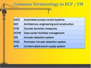AACS Automated access control systems
AEC Architecture, engineering and construction
CTM Counter terrorism measures
DCFM Data center facilities management
IDS Intruder detection system
PIDS Perimeter intruder detection system
UPS Uninterrupted power supply system
Common Terminology in BCP / FM
 