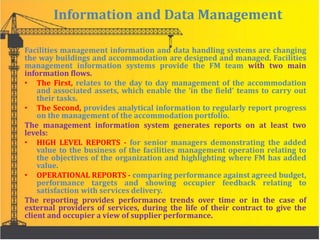 Information and Data Management
Facilities management information and data handling systems are changing
the way buildings and accommodation are designed and managed. Facilities
management information systems provide the FM team with two main
information flows.
• The First, relates to the day to day management of the accommodation
and associated assets, which enable the ‘in the field’ teams to carry out
their tasks.
• The Second, provides analytical information to regularly report progress
on the management of the accommodation portfolio.
The management information system generates reports on at least two
levels:
• HIGH LEVEL REPORTS - for senior managers demonstrating the added
value to the business of the facilities management operation relating to
the objectives of the organization and highlighting where FM has added
value.
• OPERATIONAL REPORTS - comparing performance against agreed budget,
performance targets and showing occupier feedback relating to
satisfaction with services delivery.
The reporting provides performance trends over time or in the case of
external providers of services, during the life of their contract to give the
client and occupier a view of supplier performance.
 