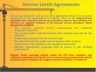 Service Levels Agreements
Service specifications and service level agreements [SLAs] are essential
documents in the management of facilities. They set the output-driven
guidelines for customers and service providers and are used whether the
services are supplied in-house or by external service providers. These
documents establish:
• The essential customer service requirements and minimum
acceptable standards
• The service quality and performance (the outputs) expected by the
customer
• Performance measures for the services; and
• The agreement for the supply and acceptance of the services.
• Conformance with legislative and regulatory framework
• Effective maintenance programs help to ensure a safe working
environment.
Regular forum meetings should enable the FM team, suppliers and
customers (occupiers) to decide if new outsourcing arrangements should
be tested and/or whether the supply contracts should be re-tendered.
 