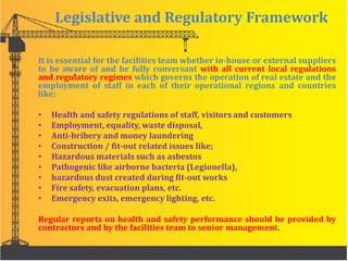 Legislative and Regulatory Framework
It is essential for the facilities team whether in-house or external suppliers
to be aware of and be fully conversant with all current local regulations
and regulatory regimes which governs the operation of real estate and the
employment of staff in each of their operational regions and countries
like;
• Health and safety regulations of staff, visitors and customers
• Employment, equality, waste disposal,
• Anti-bribery and money laundering
• Construction / fit-out related issues like;
• Hazardous materials such as asbestos
• Pathogenic like airborne bacteria (Legionella),
• hazardous dust created during fit-out works
• Fire safety, evacuation plans, etc.
• Emergency exits, emergency lighting, etc.
Regular reports on health and safety performance should be provided by
contractors and by the facilities team to senior management.
 