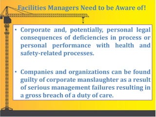 Facilities Managers Need to be Aware of!
• Corporate and, potentially, personal legal
consequences of deficiencies in process or
personal performance with health and
safety-related processes.
• Companies and organizations can be found
guilty of corporate manslaughter as a result
of serious management failures resulting in
a gross breach of a duty of care.
 