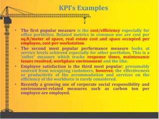 KPI’s Examples
• The first popular measure is the cost/efficiency especially for
office portfolios. Related metrics in common use are cost per
sq.ft/meter of space, real estate cost and space occupied per
employee, cost per workstation.
• The second most popular performance measure looks at
service levels achieved especially for other portfolios. This is a
‘softer’ measure which tracks response times, maintenance
issues resolved, workplace environment and the like.
• Employee satisfaction is the third most popular; presumably
sourced from occupying customers, however, the effectiveness
or productivity of the accommodation and services on the
efficiency of the workforce is rarely considered.
• Recently a growing use of corporate social responsibility and
environment-related measures such as carbon ton per
employee are employed.
 