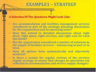EXAMPLE1 – STRATEGY
A Selection Of The Questions Might Look Like:
• Are accommodation and facilities management services
considered as part of the strategic planning discussions
for the organization and its operating units?
• Does this extend to detailed discussions about right
place, right space, right services, and right cost for each
operation?
• Has the organization considered a number of solutions to
the supply of facilities services – outsourcing in part or in
total.
• Have all options been systematically and objectively
analyzed?
• Is there a system for regular reviews of the services
supply strategy, to ensure that changes in operations are
reflected in accommodation and service supply changes?
 