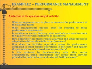 EXAMPLE2 – PERFORMANCE MANAGEMENT
A selection of the questions might look like:
• What arrangements are in place to measure the performance of
the facilities team?
• What arrangements process exist for reacting to these
performance assessments
• In relation to service delivery, what methods are used to check
the quality of services delivered to customers?
• How objectively are these results analyzed and what process is
adopted to address shortfalls in performance?
• How does the facilities operation assess its performance
compared to other similar operations in the sector and against
the performance of external service providers?
• Is this achieved by benchmarking with other sector
organizations, using information that comes from services
provided by both in-house and external facilities teams?
 