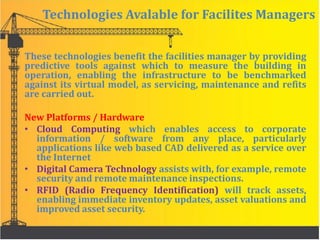 Technologies Avalable for Facilites Managers
These technologies benefit the facilities manager by providing
predictive tools against which to measure the building in
operation, enabling the infrastructure to be benchmarked
against its virtual model, as servicing, maintenance and refits
are carried out.
New Platforms / Hardware
• Cloud Computing which enables access to corporate
information / software from any place, particularly
applications like web based CAD delivered as a service over
the Internet
• Digital Camera Technology assists with, for example, remote
security and remote maintenance inspections.
• RFID (Radio Frequency Identification) will track assets,
enabling immediate inventory updates, asset valuations and
improved asset security.
 