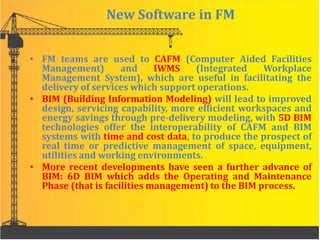 New Software in FM
• FM teams are used to CAFM (Computer Aided Facilities
Management) and IWMS (Integrated Workplace
Management System), which are useful in facilitating the
delivery of services which support operations.
• BIM (Building Information Modeling) will lead to improved
design, servicing capability, more efficient workspaces and
energy savings through pre-delivery modeling, with 5D BIM
technologies offer the interoperability of CAFM and BIM
systems with time and cost data, to produce the prospect of
real time or predictive management of space, equipment,
utilities and working environments.
• More recent developments have seen a further advance of
BIM: 6D BIM which adds the Operating and Maintenance
Phase (that is facilities management) to the BIM process.
 