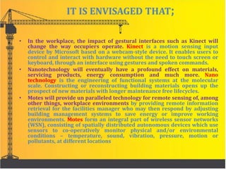 IT IS ENVISAGED THAT;
• In the workplace, the impact of gestural interfaces such as Kinect will
change the way occupiers operate. Kinect is a motion sensing input
device by Microsoft based on a webcam-style device. It enables users to
control and interact with hardware without the need to touch screen or
keyboard, through an interface using gestures and spoken commands.
• Nanotechnology will eventually have a profound effect on materials,
servicing products, energy consumption and much more. Nano
technology is the engineering of functional systems at the molecular
scale. Constructing or reconstructing building materials opens up the
prospect of new materials with longer maintenance free lifecycles.
• Motes will provide un paralleled technology for remote sensing of, among
other things, workplace environments by providing remote information
retrieval for the facilities manager who may then respond by adjusting
building management systems to save energy or improve working
environments. Motes form an integral part of wireless sensor networks
(WSN), consisting of spatially distributed autonomous devices which use
sensors to co-operatively monitor physical and/or environmental
conditions – temperature, sound, vibration, pressure, motion or
pollutants, at different locations
 
