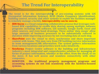 The Trend For Interoperability
The trend is for the interoperability of pre-existing systems with GIS
(Geospatial Information Systems), RFID (Radio Frequency Identification),
building control, security and other systems to enable the facilities manager
to remotely manage a facility. Interoperability can be seen in;
• BIM Storm is a Cloud computing collaborative process that leverages web-
based BIM capabilities to enable data sharing among multiple software
programs including BIM software, GIS systems, Google Earth, Excel and
other sources, and even hand drawings. These online ‘data swaps’ allow
large amounts of business processes to be substantially reduced in
duration while improving accuracy by not recreating data at each step.
• SharePoint uses the ‘cloud’ to store, synchronize and share important
content with teams. This may vary from FM building/service information
to team management/HR information. The system gathers information
from various locations and priorities work tasks intuitively.
• Newforma Project Centre software is the building and infrastructure
industry’s most integrated and comprehensive solution for managing all
forms of project information, whether at the office, from the cloud, or on
the move. It has web access and seamless connectivity with other
companies.
• HOWEVER: the traditional property management programs and
accounting systems do not link seamlessly with the facilities-focused
systems.
 