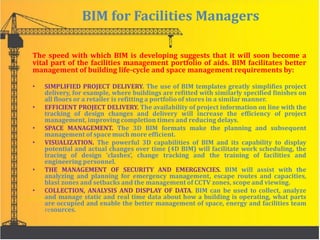 BIM for Facilities Managers
The speed with which BIM is developing suggests that it will soon become a
vital part of the facilities management portfolio of aids. BIM facilitates better
management of building life-cycle and space management requirements by:
• SIMPLIFIED PROJECT DELIVERY. The use of BIM templates greatly simplifies project
delivery, for example, where buildings are refitted with similarly specified finishes on
all floors or a retailer is refitting a portfolio of stores in a similar manner.
• EFFICIENT PROJECT DELIVERY. The availability of project information on line with the
tracking of design changes and delivery will increase the efficiency of project
management, improving completion times and reducing delays.
• SPACE MANAGEMENT. The 3D BIM formats make the planning and subsequent
management of space much more efficient.
• VISUALIZATION. The powerful 3D capabilities of BIM and its capability to display
potential and actual changes over time (4D BIM) will facilitate work scheduling, the
tracing of design ‘clashes’, change tracking and the training of facilities and
engineering personnel.
• THE MANAGEMENT OF SECURITY AND EMERGENCIES. BIM will assist with the
analyzing and planning for emergency management, escape routes and capacities,
blast zones and setbacks and the management of CCTV zones, scope and viewing.
• COLLECTION, ANALYSIS AND DISPLAY OF DATA. BIM can be used to collect, analyze
and manage static and real time data about how a building is operating, what parts
are occupied and enable the better management of space, energy and facilities team
resources.
 