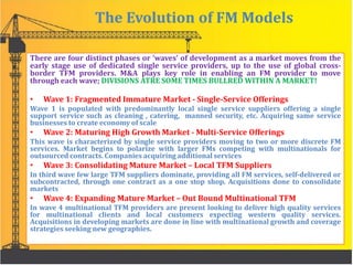 The Evolution of FM Models
There are four distinct phases or ‘waves’ of development as a market moves from the
early stage use of dedicated single service providers, up to the use of global cross-
border TFM providers. M&A plays key role in enabling an FM provider to move
through each wave; DIVISIONS ATRE SOME TIMES BULLRED WITHIN A MARKET!
• Wave 1: Fragmented Immature Market - Single-Service Offerings
Wave 1 is populated with predominantly local single service suppliers offering a single
support service such as cleaning , catering, manned security, etc. Acquiring same service
businesses to create economy of scale
• Wave 2: Maturing High Growth Market - Multi-Service Offerings
This wave is characterized by single service providers moving to two or more discrete FM
services. Market begins to polarize with larger FMs competing with multinationals for
outsourced contracts. Companies acquiring additional services
• Wave 3: Consolidating Mature Market – Local TFM Suppliers
In third wave few large TFM suppliers dominate, providing all FM services, self-delivered or
subcontracted, through one contract as a one stop shop. Acquisitions done to consolidate
markets
• Wave 4: Expanding Mature Market – Out Bound Multinational TFM
In wave 4 multinational TFM providers are present looking to deliver high quality services
for multinational clients and local customers expecting western quality services.
Acquisitions in developing markets are done in line with multinational growth and coverage
strategies seeking new geographies.
 