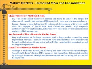 Mature Markets - Outbound M&A and Consolidation
UK & France Tier - Outbound M&A
• UK- The world’s most mature FM market and home to some of the largest FM
players with considerable outbound M&A activity by large and mid-market players.
• France - France is close behind the UK in terms of development with several world
class FMs engaged in fourth wave M&A around the world. Large corporate
customers are very sophisticated, below this level customers are still cost conscious
and wary of full outsourcing.
North America Tier – Domestic Market Focus
• Very sophisticated at the large corporate level; a huge market comprising many
regional sub-markets. There are few fourth wave participants as most providers are
focused on their domestic markets which still offer consolidation opportunities and
strong growth potential.
Japan Tier - Domestic Market Focus
• Although a developed market, M&A activity has been focused on domestic targets.
Aeon Delight, Japan’s largest FM by revenue, has strengthened its market position
by making a number of strategic mid-market acquisitions including A-Z Service and
Kankyo Seibi.
 