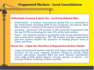 Fragmented Markets – Local Consolidation
Netherlands, Germany & Spain Tier – Local Consolidation M&A
• Netherlands - A number of prominent global FMs are domiciled in
the Netherlands including BAM Group, Facilicom and Imtech. Most
M&A activity is confined to European consolidation.
• Germany - Germany’s FM market is still relatively fragmented with
the top 10 FMs accounting for only 10% of the total market.
• Spain - The Spanish market is populated with strong infrastructure
and construction companies. The FM market remains fragmented
and less mature despite the presence of leading players such as
Eulen and Clece.
Russia Tier - A Split City Third Wave & Regional Second Wave Market
• Large and polarized market with the rich major cities embracing FM
services, yet the poor regional markets relying on mainly single
service operations. Inbound M&A has been limited; nonetheless
some high profile global players already operate in Russia – for
example Sodexo, Facilicom, Colliers and ISS.
 