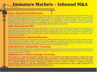 Immature Markets – Inbound M&A
China – Strong Domestic FMS Present
Rapidly maturing market dominated by cheap labor yet with significant potential. Inbound fourth wave
activity and the emergence of strong domestic FMs are evident. ISS, entered the market by acquiring
three market-leading businesses (catering, property management and cleaning). The growth in the
property and industrial markets is significant yet procurers of FM services remain relatively
unsophisticated. This will change as standards improve and infrastructure becomes more complex. The
three largest foreign FMs are Jones Lang LaSalle, ISS and Johnson Controls.
India - Weak Domestic FMS
Total facilities management providers in India are scarce with a lack of local FM companies offering hard
FM services as well as soft. In 2012 OCS (with a strong presence in Thailand, China, and Singapore)
acquired Indian FM business Absotherm Facility Management Services (one of the few domestic pan-
India TFM companies) and subsequently acquired Mumbai based Radiant Hospitality as part of entry
plan into the region.
South America Tier - Immature FM market
key target for fourth wave acquisitions by the leading multinational FMs. There have been notable fourth
wave deals across South America in the security segment. Securitas and G4S in particular have been
expanding aggressively into the region. Brazil is the most developed M&A market. Sodexo, for example,
acquired Puras do Brazil (catering and FM provider) for US$740m in 2011.
South Africa Tier - Inbound M&A – Partnering
International interest has been rising. Multinationals have tended to enter the market with local partners
as a way of accessing large government contracts. Compass has made several acquisitions in the South
African market since 2008.
Middle East Tier - Pockets of Strength - Partnering
The region as a whole is immature though there are pockets of strength particularly in UAE and with
lesser extent in Qatar. The country with the largest potential is Saudi Arabia. Fourth wave M&A has been
limited in the region with most foreign FMs electing to partner or form JVs with local firms to enter what
is a relationship-driven market. Interesting features of the market include a modern property
infrastructure which is only just beginning to need serious maintenance, and a high proportion of
domestic property needing FM services for shared areas.
 