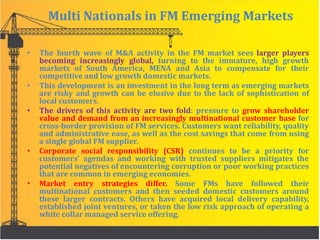 Multi Nationals in FM Emerging Markets
• The fourth wave of M&A activity in the FM market sees larger players
becoming increasingly global, turning to the immature, high growth
markets of South America, MENA and Asia to compensate for their
competitive and low growth domestic markets.
• This development is an investment in the long term as emerging markets
are risky and growth can be elusive due to the lack of sophistication of
local customers.
• The drivers of this activity are two fold: pressure to grow shareholder
value and demand from an increasingly multinational customer base for
cross-border provision of FM services. Customers want reliability, quality
and administrative ease, as well as the cost savings that come from using
a single global FM supplier.
• Corporate social responsibility (CSR) continues to be a priority for
customers’ agendas and working with trusted suppliers mitigates the
potential negatives of encountering corruption or poor working practices
that are common in emerging economies.
• Market entry strategies differ. Some FMs have followed their
multinational customers and then seeded domestic customers around
these larger contracts. Others have acquired local delivery capability,
established joint ventures, or taken the low risk approach of operating a
white collar managed service offering.
 