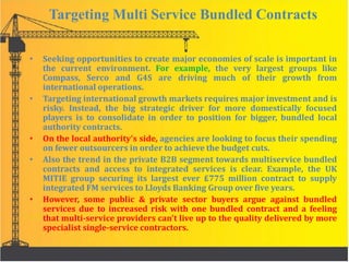 Targeting Multi Service Bundled Contracts
• Seeking opportunities to create major economies of scale is important in
the current environment. For example, the very largest groups like
Compass, Serco and G4S are driving much of their growth from
international operations.
• Targeting international growth markets requires major investment and is
risky. Instead, the big strategic driver for more domestically focused
players is to consolidate in order to position for bigger, bundled local
authority contracts.
• On the local authority’s side, agencies are looking to focus their spending
on fewer outsourcers in order to achieve the budget cuts.
• Also the trend in the private B2B segment towards multiservice bundled
contracts and access to integrated services is clear. Example, the UK
MITIE group securing its largest ever £775 million contract to supply
integrated FM services to Lloyds Banking Group over five years.
• However, some public & private sector buyers argue against bundled
services due to increased risk with one bundled contract and a feeling
that multi-service providers can't live up to the quality delivered by more
specialist single-service contractors.
 