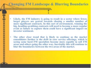 Changing FM Landscape & Blurring Boundaries
• Likely, the FM industry is going to result in a sector where fewer,
larger players are geared towards chasing a smaller number of
more significant contracts. In this sort of environment, winning the
big, headline-grabbing contracts will need to become a more regular
event as failure to capture them could have a significant impact on
investor sentiment.
• The other clear trend that is likely to continue as the market
consolidates further is the drift in core service offerings, which is
seeing some hard FM specialists become more capable in soft FM
areas and others going the other way. Inevitably this will continue to
blur the boundaries between the two areas of the market.
 
