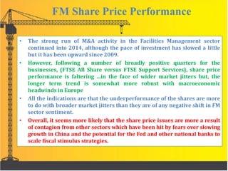FM Share Price Performance
• The strong run of M&A activity in the Facilities Management sector
continued into 2014, although the pace of investment has slowed a little
but it has been upward since 2009.
• However, following a number of broadly positive quarters for the
businesses, (FTSE All Share versus FTSE Support Services), share price
performance is faltering ...in the face of wider market jitters but, the
longer term trend is somewhat more robust with macroeconomic
headwinds in Europe
• All the indications are that the underperformance of the shares are more
to do with broader market jitters than they are of any negative shift in FM
sector sentiment.
• Overall, it seems more likely that the share price issues are more a result
of contagion from other sectors which have been hit by fears over slowing
growth in China and the potential for the Fed and other national banks to
scale fiscal stimulus strategies.
 