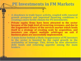 PE Investments in FM Markets
• A slowdown in trade buyer activity, coupled with renewed
growth prospects and improved financing conditions is
creating a more fertile climate for PE investments.
• Private equity firms have been attracted to the sector
because of the high level of recurring revenues, and due to
the fragmented nature of the services market which lends
itself to a strategy of creating scale by acquisition, and
investors can expect multiple arbitrages on exit if
business plans are successfully implemented.
• A main factor behind a likely reappearance of PE investors
in the sector is boosted by the rapid growth in the
availability of leverage. This, driven by new alternative
debt funds and returning appetite among the main
lenders.
 