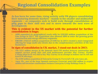 Regional Consolidation Examples
As has been for some time, rising activity with FM players consolidating
their maturing domestic markets – mainly in the smaller and midmarket
segments – as companies seek to build scale through consolidation or
plug gaps in their skill sets and to move towards the next wave of
development;
This is evident in the US market with the potential for further
consolidation is huge;
• ABM expanded its geographical reach with its US$300 million acquisition of the
Linc Group in 2011. The acquisition also allowed ABM to enter the growing green
construction and energy efficiency segments.
• EMCOR’s US$225 million acquisition of USM Inc in 2011 created a more integrated
offering for large multi-site clients due to the complementary activities of the two
businesses.
In signs of consolidation in UK market, 3 stand-out deals in 2013;
• The £221 million merger in the domestic hard FM market between construction and
support services group Kier and road maintenance provider May Gurney. (Earlier
Costain failed in its own bid to buy May Gurney in an attempt to balance out its soft and
hard FM offerings).
• The £385 million acquisition of Enterprise Group by Ferrovial's UK arm Amey plc.
• Amey Plc., part of the large Spanish contractor Ferrovial, paid £385 million to acquire
utilities infrastructure maintenance business Enterprise Group Holdings from 3i.
 
