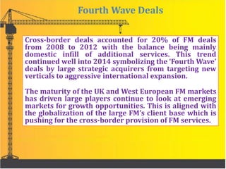 Fourth Wave Deals
Cross-border deals accounted for 20% of FM deals
from 2008 to 2012 with the balance being mainly
domestic infill of additional services. This trend
continued well into 2014 symbolizing the ‘Fourth Wave’
deals by large strategic acquirers from targeting new
verticals to aggressive international expansion.
The maturity of the UK and West European FM markets
has driven large players continue to look at emerging
markets for growth opportunities. This is aligned with
the globalization of the large FM’s client base which is
pushing for the cross-border provision of FM services.
 
