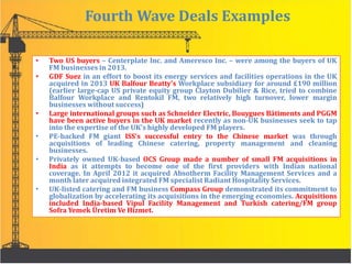 Fourth Wave Deals Examples
• Two US buyers – Centerplate Inc. and Ameresco Inc. – were among the buyers of UK
FM businesses in 2013.
• GDF Suez in an effort to boost its energy services and facilities operations in the UK
acquired in 2013 UK Balfour Beatty's Workplace subsidiary for around £190 million
(earlier large-cap US private equity group Clayton Dubilier & Rice, tried to combine
Balfour Workplace and Rentokil FM, two relatively high turnover, lower margin
businesses without success)
• Large international groups such as Schneider Electric, Bouygues Bâtiments and PGGM
have been active buyers in the UK market recently as non-UK businesses seek to tap
into the expertise of the UK's highly developed FM players.
• PE-backed FM giant ISS’s successful entry to the Chinese market was through
acquisitions of leading Chinese catering, property management and cleaning
businesses.
• Privately owned UK-based OCS Group made a number of small FM acquisitions in
India as it attempts to become one of the first providers with Indian national
coverage. In April 2012 it acquired Absotherm Facility Management Services and a
month later acquired integrated FM specialist Radiant Hospitality Services.
• UK-listed catering and FM business Compass Group demonstrated its commitment to
globalization by accelerating its acquisitions in the emerging economies. Acquisitions
included India-based Vipul Facility Management and Turkish catering/FM group
Sofra Yemek Üretim Ve Hizmet.
 