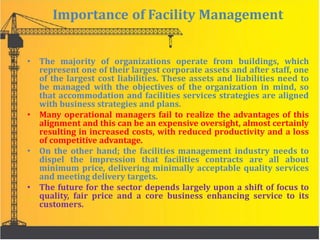 Importance of Facility Management
• The majority of organizations operate from buildings, which
represent one of their largest corporate assets and after staff, one
of the largest cost liabilities. These assets and liabilities need to
be managed with the objectives of the organization in mind, so
that accommodation and facilities services strategies are aligned
with business strategies and plans.
• Many operational managers fail to realize the advantages of this
alignment and this can be an expensive oversight, almost certainly
resulting in increased costs, with reduced productivity and a loss
of competitive advantage.
• On the other hand; the facilities management industry needs to
dispel the impression that facilities contracts are all about
minimum price, delivering minimally acceptable quality services
and meeting delivery targets.
• The future for the sector depends largely upon a shift of focus to
quality, fair price and a core business enhancing service to its
customers.
 