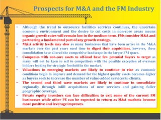 Prospects for M&A and the FM Industry
• Although the trend to outsource facilities services continues, the uncertain
economic environment and the desire to cut costs in non-core areas means
organic growth rates will remain low in the medium term. FMs consider M&A and
partnering a fundamental part of any growth strategy.
• M&A activity levels may slow as many businesses that have been active in the M&A
markets over the past years need time to digest their acquisitions, however, these
consolidation have altered the competitive landscape in the larger FM space.
• Companies with non-core assets to off-load have few potential buyers to target as
many will not be keen to sell to competitors with the possible exception of overseas
bidders looking for strategic foothold in the market.
• Valuations in emerging markets are likely to continue to rise as economic
conditions begin to improve and demand for the highest quality assets becomes higher
as buyers seek to increase the number of value-added services to clients.
• The second and third wave markets are likely to continue to consolidate
regionally through infill acquisitions of new services and gaining fuller
geographic coverage.
• Private equity investors can face difficulties to exit some of the current FM
businesses while other PE can be expected to return as M&A markets become
more positive and leverage improves.
 
