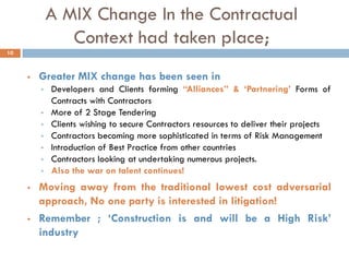 A MIX Change In the Contractual
Context had taken place;
 Greater MIX change has been seen in
 Developers and Clients forming “Alliances” & „Partnering‟ Forms of
Contracts with Contractors
 More of 2 Stage Tendering
 Clients wishing to secure Contractors resources to deliver their projects
 Contractors becoming more sophisticated in terms of Risk Management
 Introduction of Best Practice from other countries
 Contractors looking at undertaking numerous projects.
 Also the war on talent continues!
 Moving away from the traditional lowest cost adversarial
approach, No one party is interested in litigation!
 Remember ; „Construction is and will be a High Risk‟
industry
10
 