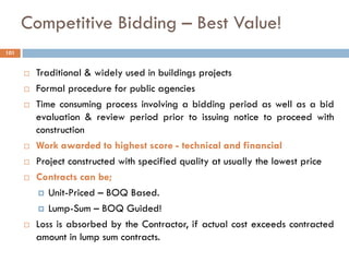 Competitive Bidding – Best Value!
 Traditional & widely used in buildings projects
 Formal procedure for public agencies
 Time consuming process involving a bidding period as well as a bid
evaluation & review period prior to issuing notice to proceed with
construction
 Work awarded to highest score - technical and financial
 Project constructed with specified quality at usually the lowest price
 Contracts can be;
 Unit-Priced – BOQ Based.
 Lump-Sum – BOQ Guided!
 Loss is absorbed by the Contractor, if actual cost exceeds contracted
amount in lump sum contracts.
101
 
