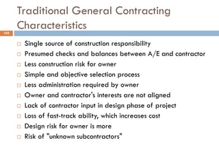 Traditional General Contracting
Characteristics102
 Single source of construction responsibility
 Presumed checks and balances between A/E and contractor
 Less construction risk for owner
 Simple and objective selection process
 Less administration required by owner
 Owner and contractor's interests are not aligned
 Lack of contractor input in design phase of project
 Loss of fast-track ability, which increases cost
 Design risk for owner is more
 Risk of "unknown subcontractors"
 