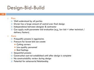 Design-Bid-Build
 Pros
 Well understood by all parties
 Owner has a large amount of control over final design
 Independence between designer & contractor
 Can apply multi-parameter bid evaluation (e.g., low bid + other technical /
delivery factors)
 Cons
 Prequalify process is aggressive.
 Pressure for lowest bid can create
 Cutting corners
 Low-quality personnel
 Bad feelings
 Sequential process
 Construction cost not established until after design is complete
 No constructability review during design
 Potential for adversarial Relationship
105
 