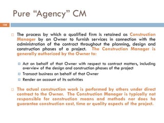 Pure “Agency” CM
 The process by which a qualified firm is retained as Construction
Manager by an Owner to furnish services in connection with the
administration of the contract throughout the planning, design and
construction phases of a project. The Construction Manager is
generally authorized by the Owner to:
 Act on behalf of that Owner with respect to contract matters, including
overview of the design and construction phases of the project
 Transact business on behalf of that Owner
 Render an account of its activities
 The actual construction work is performed by others under direct
contract to the Owner. The Construction Manager is typically not
responsible for construction means and methods nor does he
guarantee construction cost, time or quality aspects of the project.
108
 