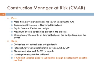 Construction Manager at Risk (CMAR)
 Pros
 More flexibility allowed under the law in selecting the CM
 Constructability review – Shortened Scheduled
 Buy in from the CM for the design
 Maximum price is established earlier in the process
 Elimination of the conflict of interest between the design team and the
owner
 Cons
 Owner has less control over design details
 Potential Adversarial relationship between A/E & CM
 Owner must view A/E & CM as equals
 Lowest price may not be achieved
 If CM isn‟t selected prior to substantial design development benefits
are lost
110
 