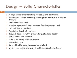 Design – Build Characteristics
114
 A single source of responsibility for design and construction
 Providing all services necessary to design and construct a facility or
structure
 Guaranteed max price
 Valuable input by A/E and contractor from beginning to end
 Reduced time to complete
 Potential savings back to owner
 Reduced claims - by 30% or more for professional liability
 Loss of checks and balances
 Difficult and costly selection process
 Limited flexibility
 Competitive bid advantages can be retained
 Owner loses control over project and becomes sole watchdog
 