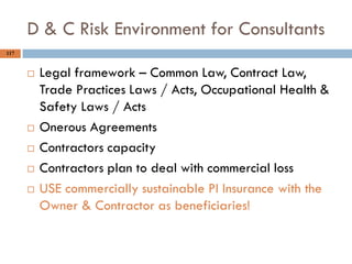 117
D & C Risk Environment for Consultants
 Legal framework – Common Law, Contract Law,
Trade Practices Laws / Acts, Occupational Health &
Safety Laws / Acts
 Onerous Agreements
 Contractors capacity
 Contractors plan to deal with commercial loss
 USE commercially sustainable PI Insurance with the
Owner & Contractor as beneficiaries!
 
