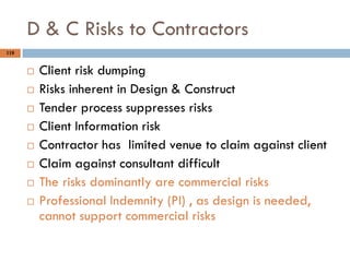 118
D & C Risks to Contractors
 Client risk dumping
 Risks inherent in Design & Construct
 Tender process suppresses risks
 Client Information risk
 Contractor has limited venue to claim against client
 Claim against consultant difficult
 The risks dominantly are commercial risks
 Professional Indemnity (PI) , as design is needed,
cannot support commercial risks
 