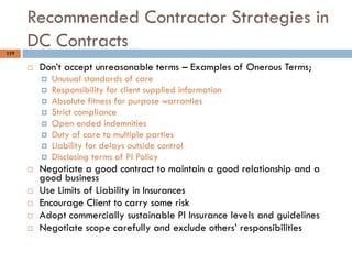 119
Recommended Contractor Strategies in
DC Contracts
 Don‟t accept unreasonable terms – Examples of Onerous Terms;
 Unusual standards of care
 Responsibility for client supplied information
 Absolute fitness for purpose warranties
 Strict compliance
 Open ended indemnities
 Duty of care to multiple parties
 Liability for delays outside control
 Disclosing terms of PI Policy
 Negotiate a good contract to maintain a good relationship and a
good business
 Use Limits of Liability in Insurances
 Encourage Client to carry some risk
 Adopt commercially sustainable PI Insurance levels and guidelines
 Negotiate scope carefully and exclude others‟ responsibilities
 