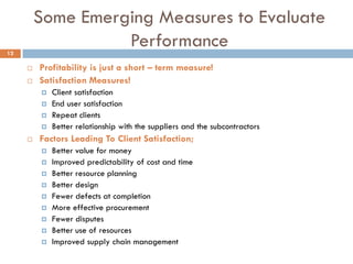 Some Emerging Measures to Evaluate
Performance
 Profitability is just a short – term measure!
 Satisfaction Measures!
 Client satisfaction
 End user satisfaction
 Repeat clients
 Better relationship with the suppliers and the subcontractors
 Factors Leading To Client Satisfaction;
 Better value for money
 Improved predictability of cost and time
 Better resource planning
 Better design
 Fewer defects at completion
 More effective procurement
 Fewer disputes
 Better use of resources
 Improved supply chain management
12
 
