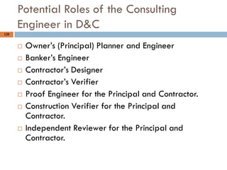 120
Potential Roles of the Consulting
Engineer in D&C
 Owner‟s (Principal) Planner and Engineer
 Banker‟s Engineer
 Contractor‟s Designer
 Contractor‟s Verifier
 Proof Engineer for the Principal and Contractor.
 Construction Verifier for the Principal and
Contractor.
 Independent Reviewer for the Principal and
Contractor.
 