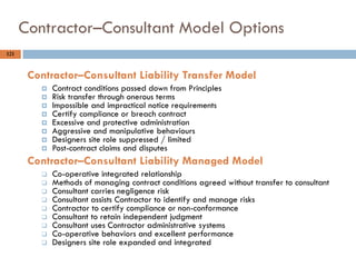 121
Contractor–Consultant Model Options
Contractor–Consultant Liability Transfer Model
 Contract conditions passed down from Principles
 Risk transfer through onerous terms
 Impossible and impractical notice requirements
 Certify compliance or breach contract
 Excessive and protective administration
 Aggressive and manipulative behaviours
 Designers site role suppressed / limited
 Post-contract claims and disputes
Contractor–Consultant Liability Managed Model
 Co-operative integrated relationship
 Methods of managing contract conditions agreed without transfer to consultant
 Consultant carries negligence risk
 Consultant assists Contractor to identify and manage risks
 Contractor to certify compliance or non-conformance
 Consultant to retain independent judgment
 Consultant uses Contractor administrative systems
 Co-operative behaviors and excellent performance
 Designers site role expanded and integrated
 