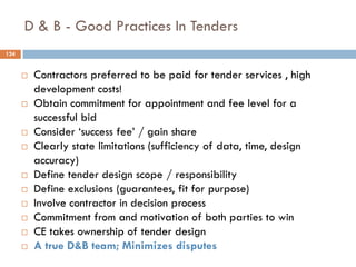 D & B - Good Practices In Tenders
 Contractors preferred to be paid for tender services , high
development costs!
 Obtain commitment for appointment and fee level for a
successful bid
 Consider „success fee‟ / gain share
 Clearly state limitations (sufficiency of data, time, design
accuracy)
 Define tender design scope / responsibility
 Define exclusions (guarantees, fit for purpose)
 Involve contractor in decision process
 Commitment from and motivation of both parties to win
 CE takes ownership of tender design
 A true D&B team; Minimizes disputes
124
 