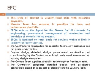 EPC
 This style of contract is usually fixed price with milestone
payments.
 Owners Team has recourse to penalties for time, and
performance shortfalls.
 EPCM acts as the Agent for the Owner for all contracts for
engineering, procurement, management of construction and
provision of commissioning support.
 EPCM is Retained on rates basis for services within a limit in
liability for faulty services.
 The Contractor is responsible for specialist technology packages and
full process warranties.
 Process design, detailed design, procurement, construction and
commissioning by the Contractor with full mechanical warranties and
varying design warranties.
 The Owners Team supplies specialist technology or free issue items.
 The Contractor completes detailed design and associated
construction based on a process or design from the Owners Team.
125
 
